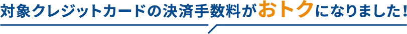 対象クレジットカードの決済手数料がおトクになりました！